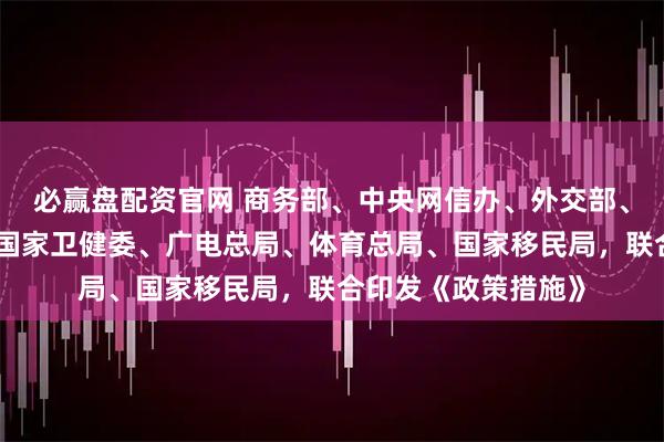 必赢盘配资官网 商务部、中央网信办、外交部、教育部、文旅部、国家卫健委、广电总局、体育总局、国家移民局，联合印发《政策措施》
