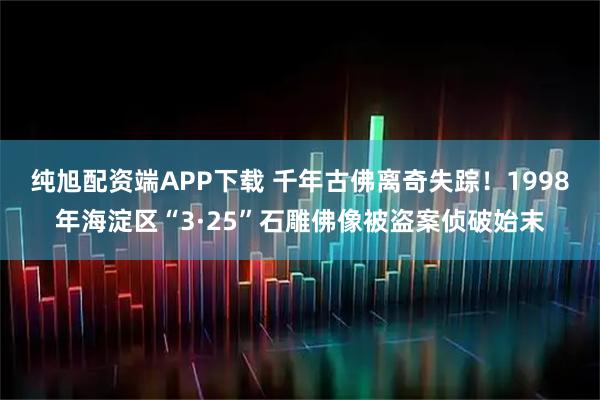 纯旭配资端APP下载 千年古佛离奇失踪！1998年海淀区“3·25”石雕佛像被盗案侦破始末