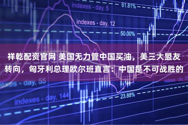 祥乾配资官网 美国无力管中国买油，美三大盟友转向，匈牙利总理欧尔班直言：中国是不可战胜的