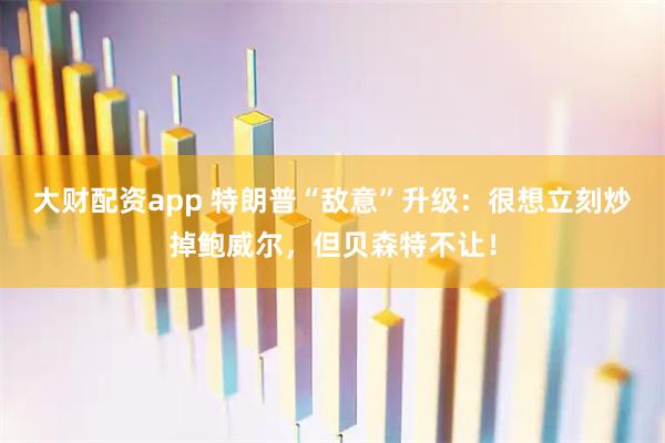 大财配资app 特朗普“敌意”升级：很想立刻炒掉鲍威尔，但贝森特不让！