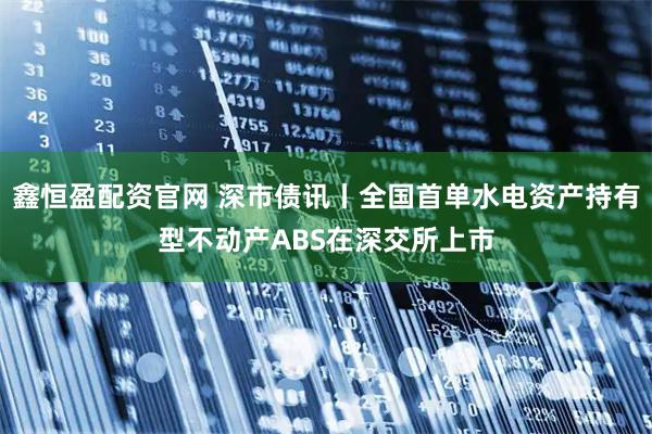 鑫恒盈配资官网 深市债讯丨全国首单水电资产持有型不动产ABS在深交所上市