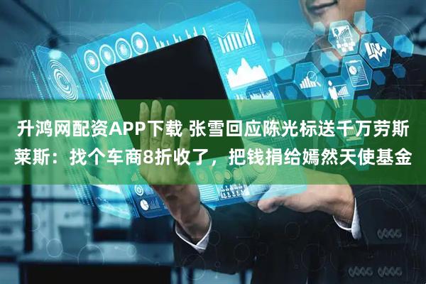 升鸿网配资APP下载 张雪回应陈光标送千万劳斯莱斯：找个车商8折收了，把钱捐给嫣然天使基金