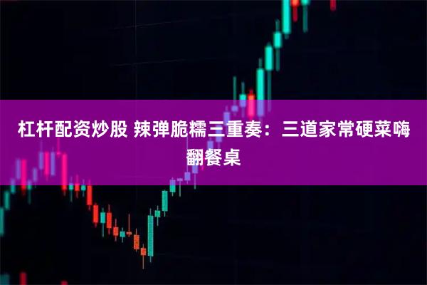 杠杆配资炒股 辣弹脆糯三重奏：三道家常硬菜嗨翻餐桌