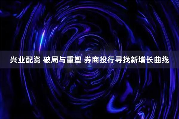兴业配资 破局与重塑 券商投行寻找新增长曲线