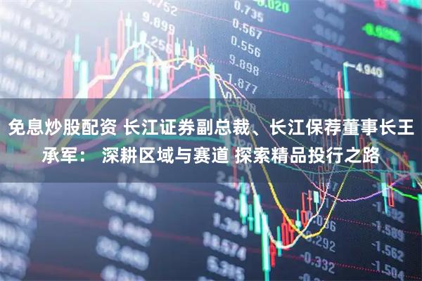 免息炒股配资 长江证券副总裁、长江保荐董事长王承军： 深耕区域与赛道 探索精品投行之路