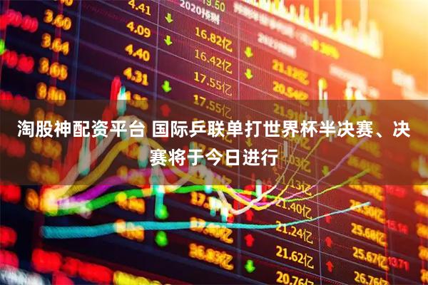 淘股神配资平台 国际乒联单打世界杯半决赛、决赛将于今日进行