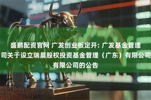 盛鹏配资官网 广发创业板定开: 广发基金管理有限公司关于设立瑞晨股权投资基金管理（广东）有限公司的公告