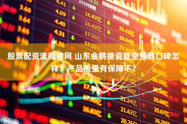股票配资流程官网 山东金鹏搪瓷管空预器口碑怎样？产品质量有保障不？