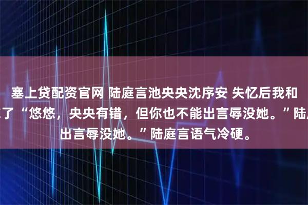 塞上贷配资官网 陆庭言池央央沈序安 失忆后我和第十任丈夫HE了 “悠悠，央央有错，但你也不能出言辱没她。”陆庭言语气冷硬。
