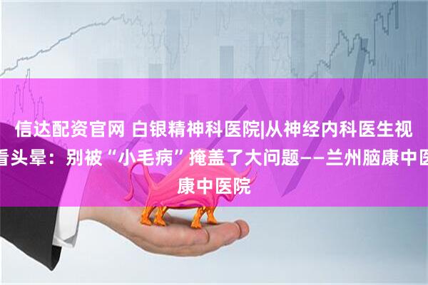 信达配资官网 白银精神科医院|从神经内科医生视角看头晕：别被“小毛病”掩盖了大问题——兰州脑康中医院