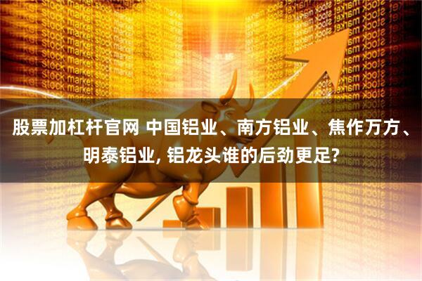股票加杠杆官网 中国铝业、南方铝业、焦作万方、明泰铝业, 铝龙头谁的后劲更足?