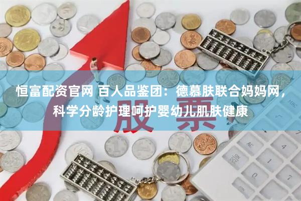 恒富配资官网 百人品鉴团：德慕肤联合妈妈网，科学分龄护理呵护婴幼儿肌肤健康