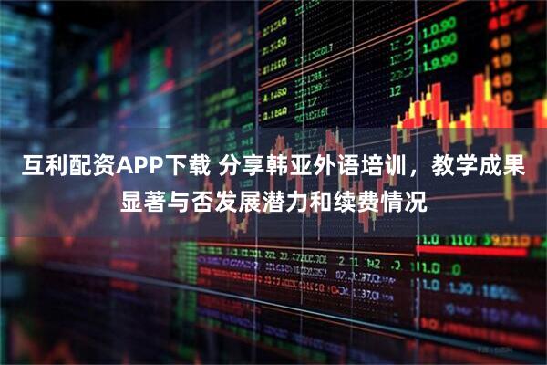 互利配资APP下载 分享韩亚外语培训，教学成果显著与否发展潜力和续费情况