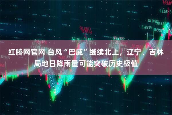 红腾网官网 台风“巴威”继续北上，辽宁、吉林局地日降雨量可能突破历史极值