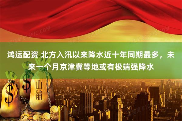 鸿运配资 北方入汛以来降水近十年同期最多，未来一个月京津冀等地或有极端强降水