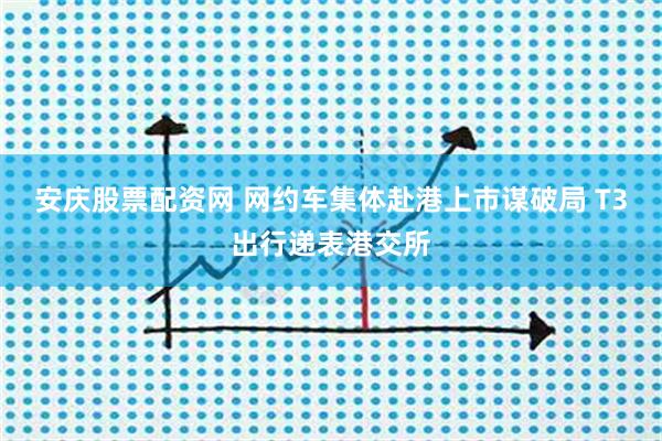 安庆股票配资网 网约车集体赴港上市谋破局 T3出行递表港交所