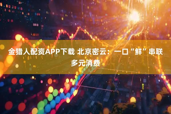 金猎人配资APP下载 北京密云：一口“鲜”串联多元消费